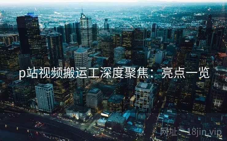 p站视频搬运工深度聚焦：亮点一览