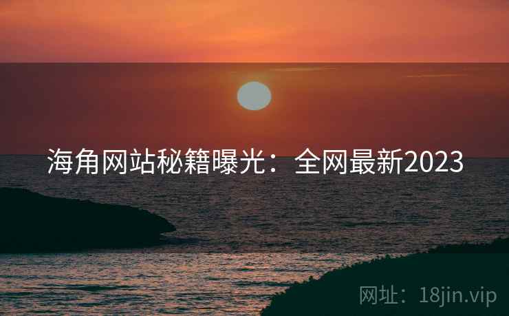 海角网站秘籍曝光：全网最新2023