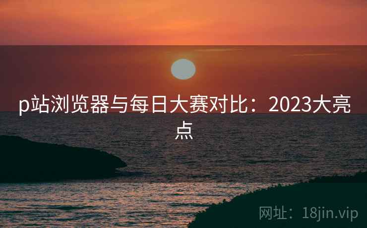 p站浏览器与每日大赛对比：2023大亮点