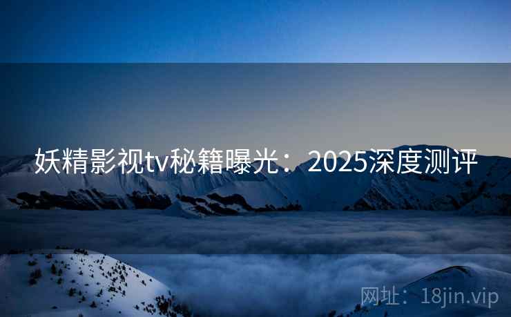 妖精影视tv秘籍曝光：2025深度测评