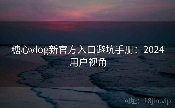 糖心vlog新官方入口避坑手册：2024用户视角