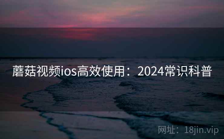 蘑菇视频ios高效使用：2024常识科普