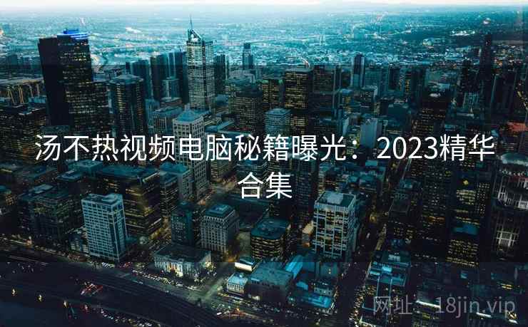 汤不热视频电脑秘籍曝光：2023精华合集