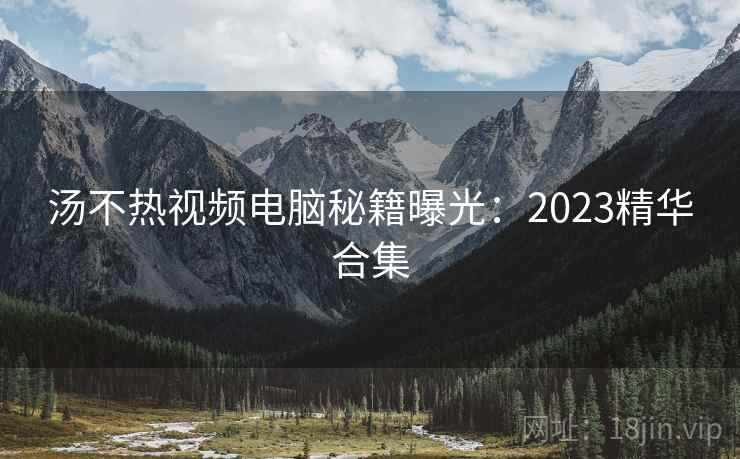 汤不热视频电脑秘籍曝光：2023精华合集