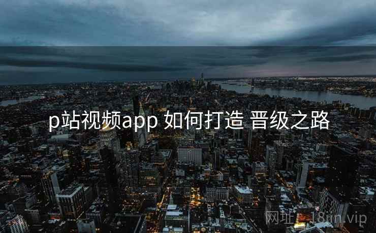 p站视频app 如何打造 晋级之路