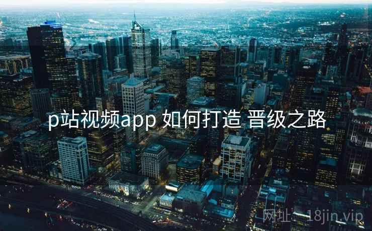 p站视频app 如何打造 晋级之路